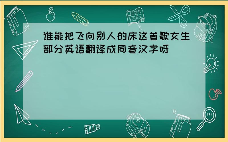 谁能把飞向别人的床这首歌女生部分英语翻译成同音汉字呀