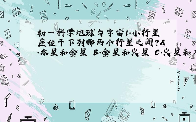 初一科学地球与宇宙1.小行星座位于下列哪两个行星之间?A.水星和金星 B.金星和火星 C.火星和木星 D.木星和土星2.