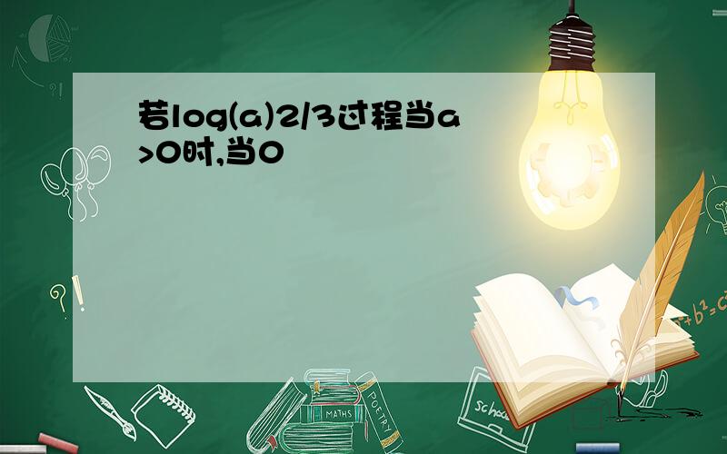 若log(a)2/3过程当a>0时,当0