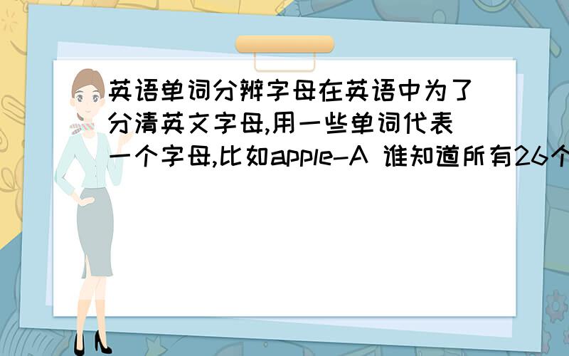 英语单词分辨字母在英语中为了分清英文字母,用一些单词代表一个字母,比如apple-A 谁知道所有26个字母的代表性单词?