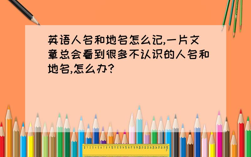 英语人名和地名怎么记,一片文章总会看到很多不认识的人名和地名,怎么办?