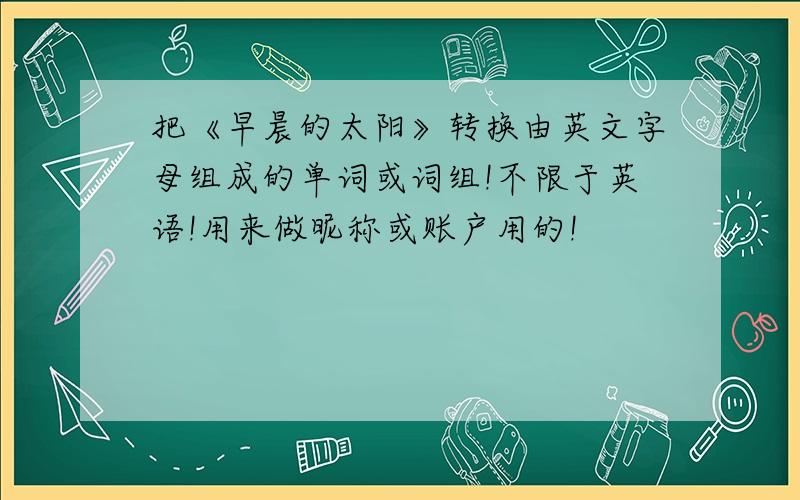 把《早晨的太阳》转换由英文字母组成的单词或词组!不限于英语!用来做昵称或账户用的!