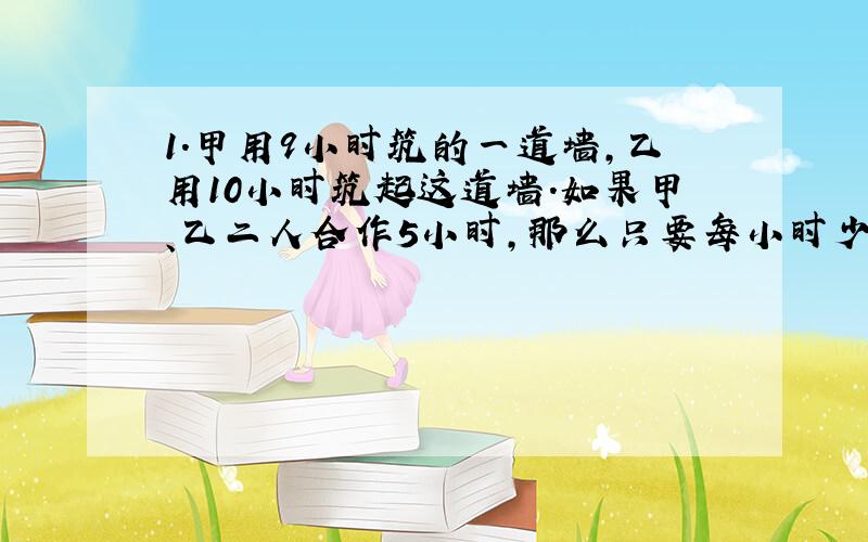 1.甲用9小时筑的一道墙,乙用10小时筑起这道墙.如果甲、乙二人合作5小时,那么只要每小时少砌10块砖就可以完成.问：这