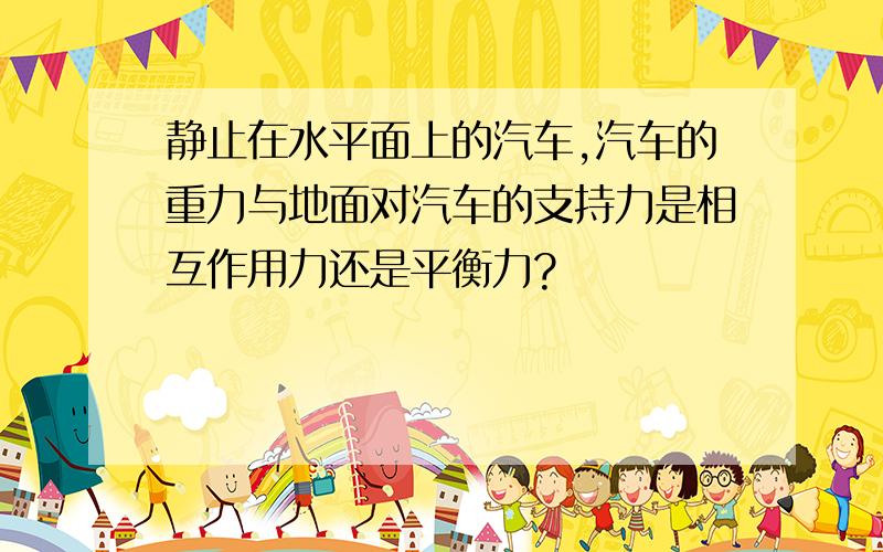 静止在水平面上的汽车,汽车的重力与地面对汽车的支持力是相互作用力还是平衡力?