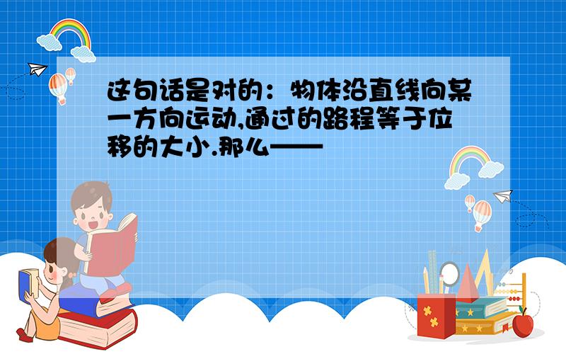 这句话是对的：物体沿直线向某一方向运动,通过的路程等于位移的大小.那么——