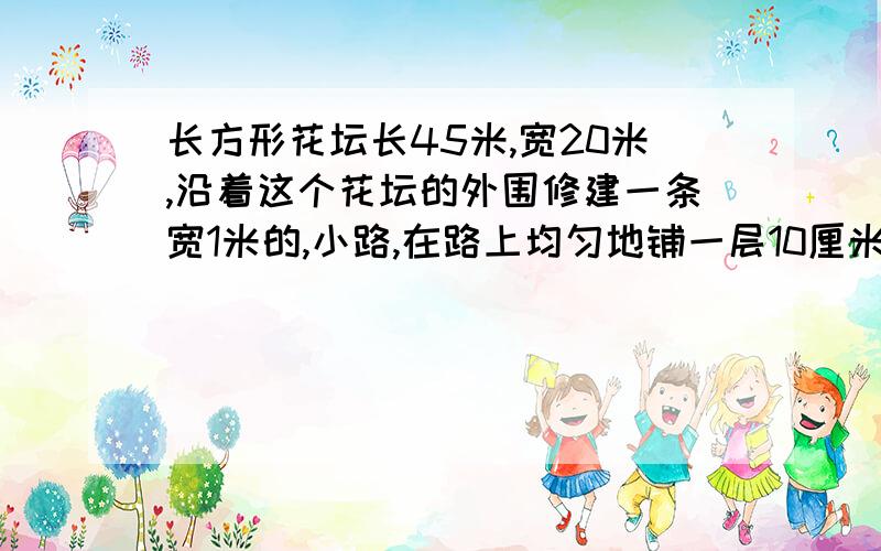 长方形花坛长45米,宽20米,沿着这个花坛的外围修建一条宽1米的,小路,在路上均匀地铺一层10厘米厚的碎石,共需碎石多少