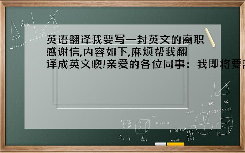 英语翻译我要写一封英文的离职感谢信,内容如下,麻烦帮我翻译成英文噢!亲爱的各位同事：我即将要离开公司了,此时此刻,心中有