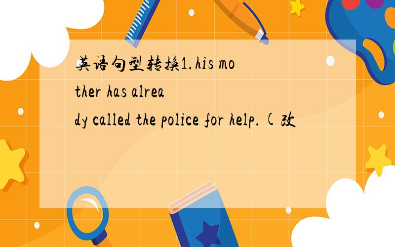 英语句型转换1.his mother has already called the police for help.(改