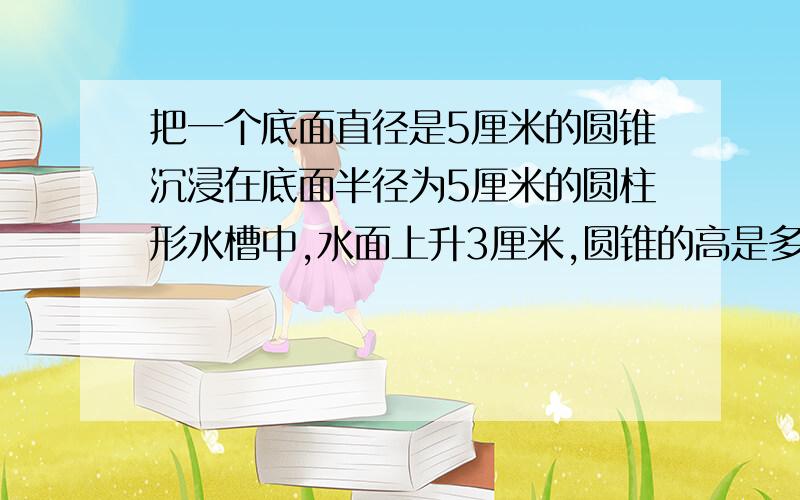 把一个底面直径是5厘米的圆锥沉浸在底面半径为5厘米的圆柱形水槽中,水面上升3厘米,圆锥的高是多少厘米?