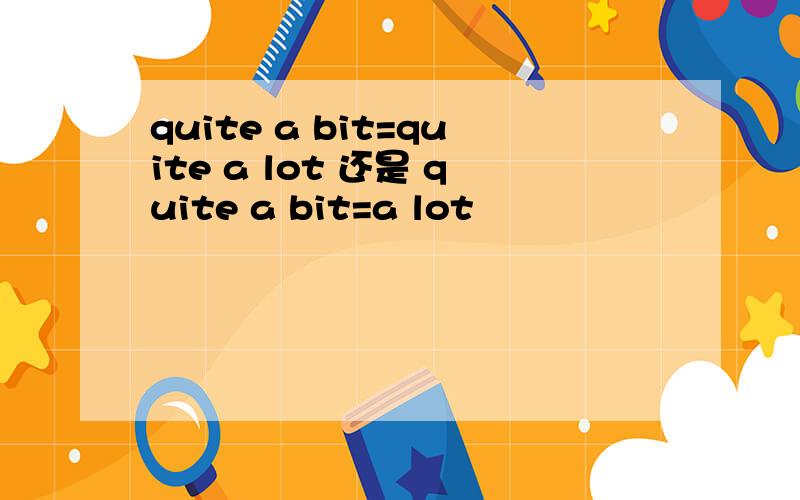 quite a bit=quite a lot 还是 quite a bit=a lot