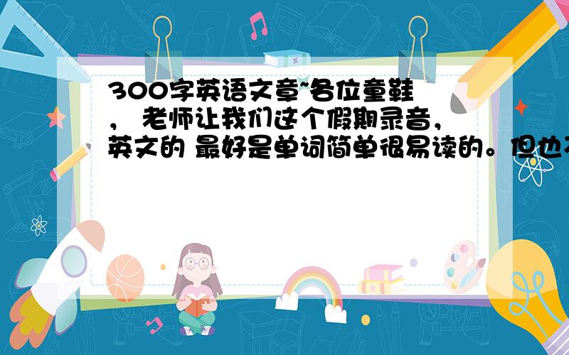 300字英语文章~各位童鞋 ， 老师让我们这个假期录音，英文的 最好是单词简单很易读的。但也不要太弱~ 更不要高估我滴能