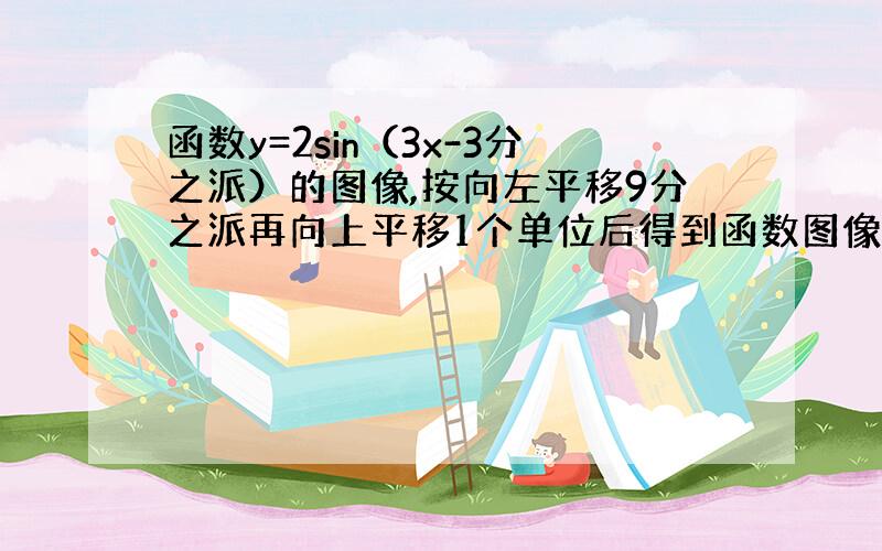 函数y=2sin（3x-3分之派）的图像,按向左平移9分之派再向上平移1个单位后得到函数图像解析式为