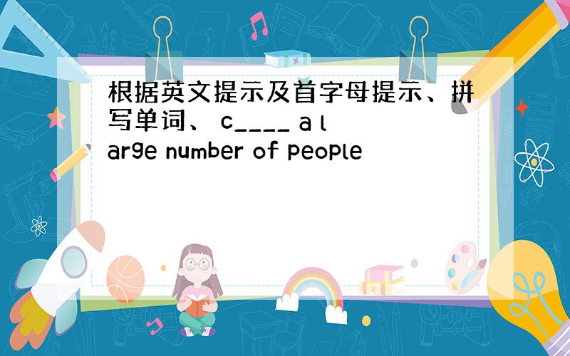 根据英文提示及首字母提示、拼写单词、 c____ a large number of people