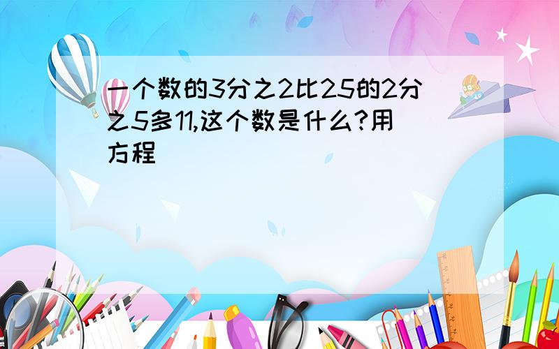 一个数的3分之2比25的2分之5多11,这个数是什么?用方程