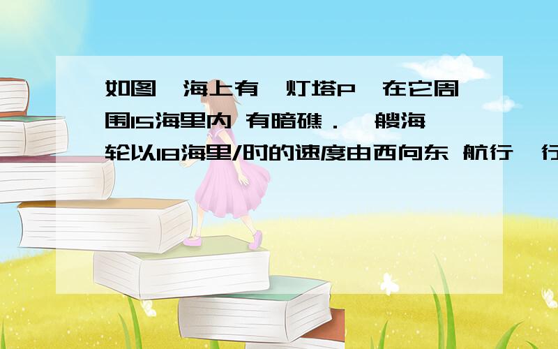 如图,海上有一灯塔P,在它周围15海里内 有暗礁．一艘海轮以18海里/时的速度由西向东 航行,行至A