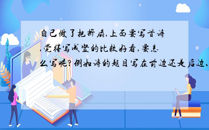 自己做了把折扇,上面要写首诗,觉得写成竖的比较好看,要怎么写呢?例如诗的题目写在前边还是后边、作者怎么写等等.每一竖行之