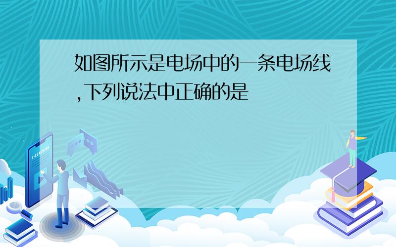 如图所示是电场中的一条电场线,下列说法中正确的是