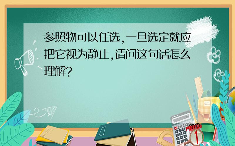 参照物可以任选,一旦选定就应把它视为静止,请问这句话怎么理解?