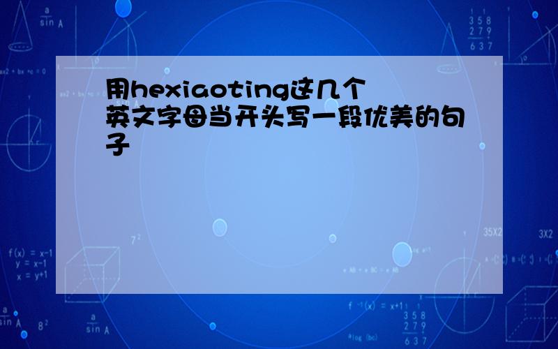 用hexiaoting这几个英文字母当开头写一段优美的句子