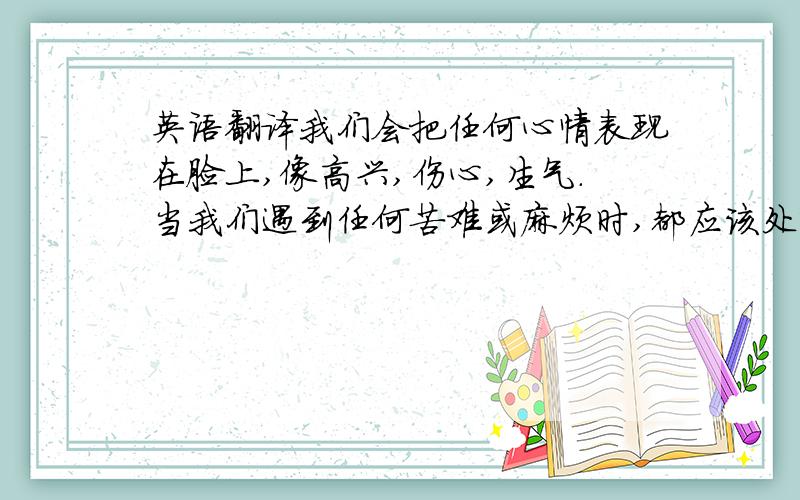 英语翻译我们会把任何心情表现在脸上,像高兴,伤心,生气.当我们遇到任何苦难或麻烦时,都应该处变不惊.我希望大家都可以变成