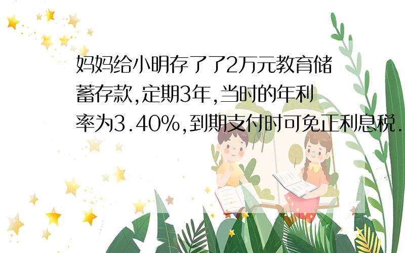 妈妈给小明存了了2万元教育储蓄存款,定期3年,当时的年利率为3.40%,到期支付时可免正利息税.到期后