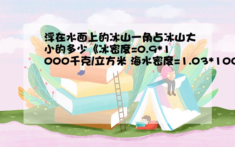 浮在水面上的冰山一角占冰山大小的多少《冰密度=0.9*1000千克/立方米 海水密度=1.03*1000千克/立方米》