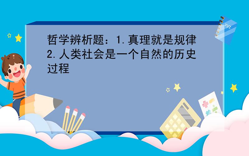 哲学辨析题：1.真理就是规律2.人类社会是一个自然的历史过程