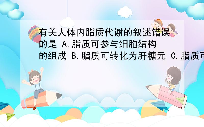 有关人体内脂质代谢的叙述错误的是 A.脂质可参与细胞结构的组成 B.脂质可转化为肝糖元 C.脂质可以被胰腺细胞利用合成胰