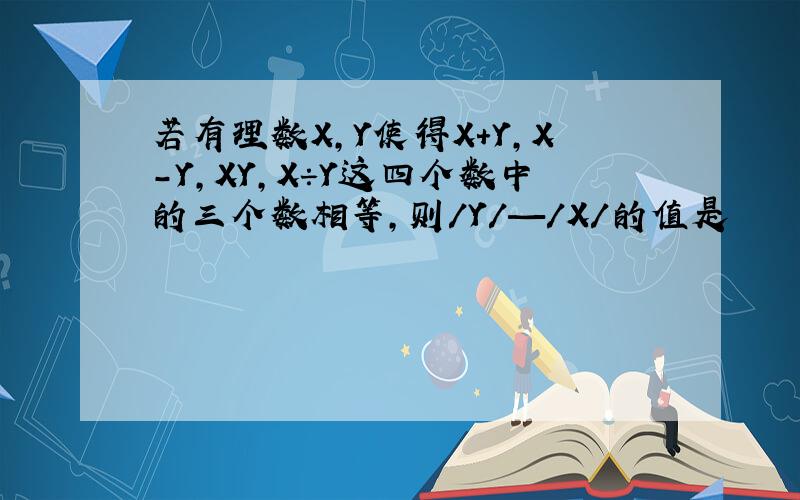 若有理数X,Y使得X＋Y,X－Y,XY,X÷Y这四个数中的三个数相等,则/Y/—/X/的值是