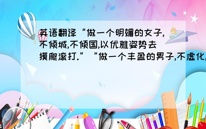 英语翻译“做一个明媚的女子,不倾城,不倾国,以优雅姿势去摸爬滚打.”“做一个丰盈的男子,不虚化,不浮躁,以先锋之姿去奋斗