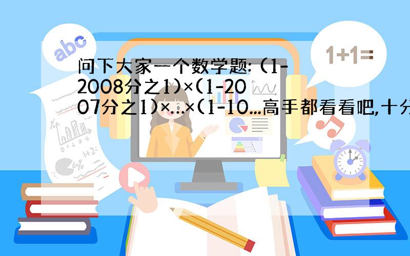 问下大家一个数学题: (1-2008分之1)×(1-2007分之1)×…×(1-10...高手都看看吧,十分谢谢大伙2I