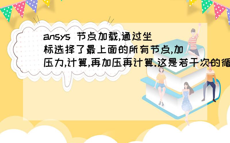 ansys 节点加载,通过坐标选择了最上面的所有节点,加压力,计算,再加压再计算.这是若干次的循环,