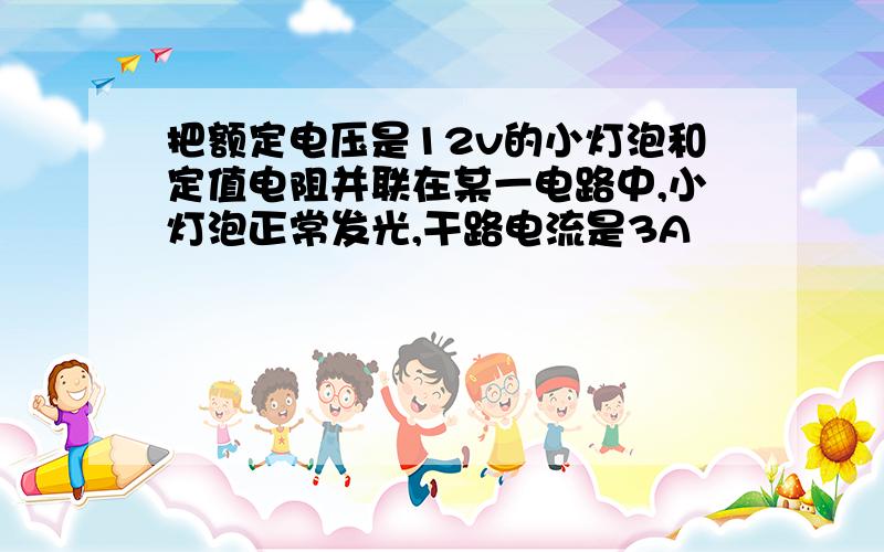 把额定电压是12v的小灯泡和定值电阻并联在某一电路中,小灯泡正常发光,干路电流是3A