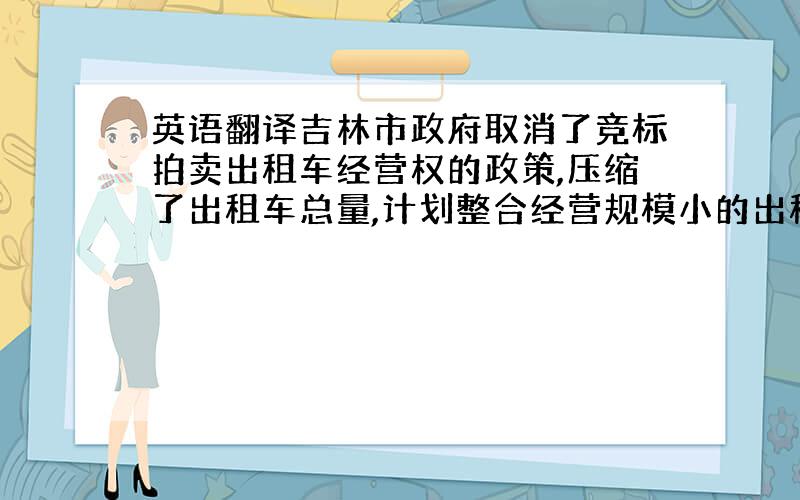 英语翻译吉林市政府取消了竞标拍卖出租车经营权的政策,压缩了出租车总量,计划整合经营规模小的出租车公司,并在今后的3-5年