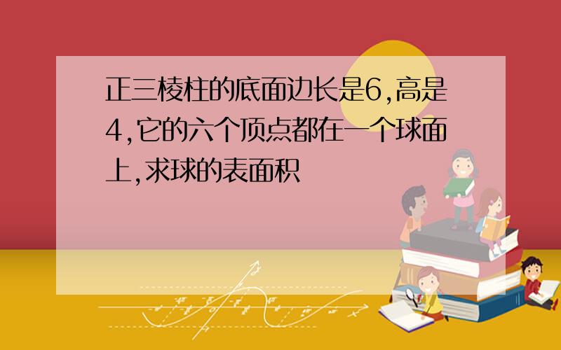 正三棱柱的底面边长是6,高是4,它的六个顶点都在一个球面上,求球的表面积