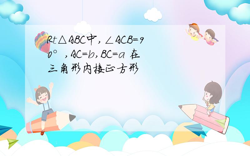 Rt△ABC中,∠ACB=90°,AC=b,BC=a 在三角形内接正方形