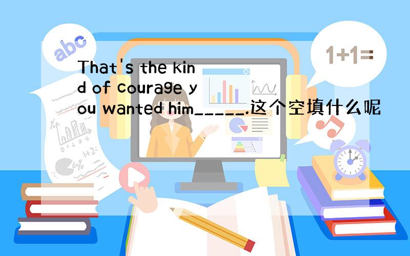 That's the kind of courage you wanted him_____.这个空填什么呢