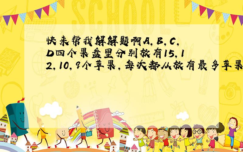 快来帮我解解题啊A,B,C,D四个果盘里分别放有15,12,10,9个苹果,每次都从放有最多苹果,的果盘里往另外三个果盘