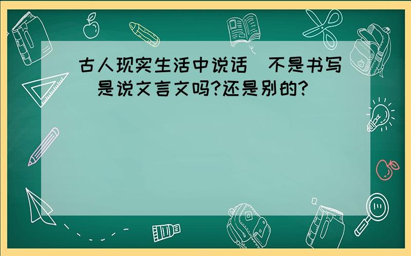 古人现实生活中说话（不是书写）是说文言文吗?还是别的?