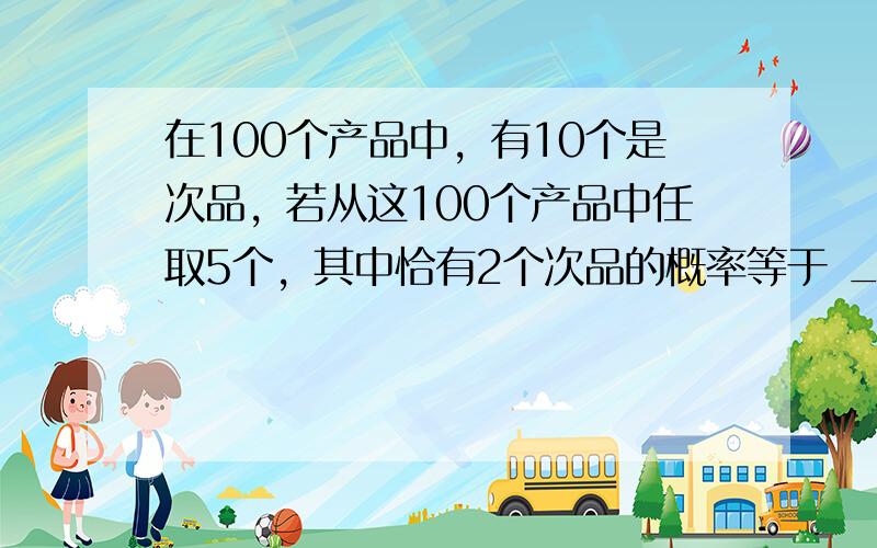 在100个产品中，有10个是次品，若从这100个产品中任取5个，其中恰有2个次品的概率等于 ___ ．