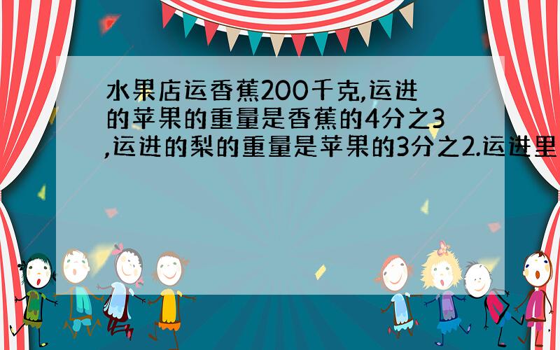 水果店运香蕉200千克,运进的苹果的重量是香蕉的4分之3,运进的梨的重量是苹果的3分之2.运进里多少千克?