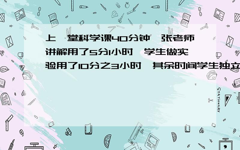 上一堂科学课40分钟,张老师讲解用了5分1小时,学生做实验用了10分之3小时,其余时间学生独立作业,问学生