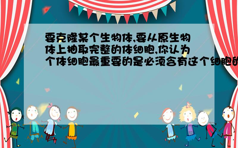 要克隆某个生物体,要从原生物体上抽取完整的体细胞,你认为个体细胞最重要的是必须含有这个细胞的什么结构