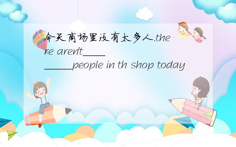 今天商场里没有太多人.there aren't____ _____people in th shop today