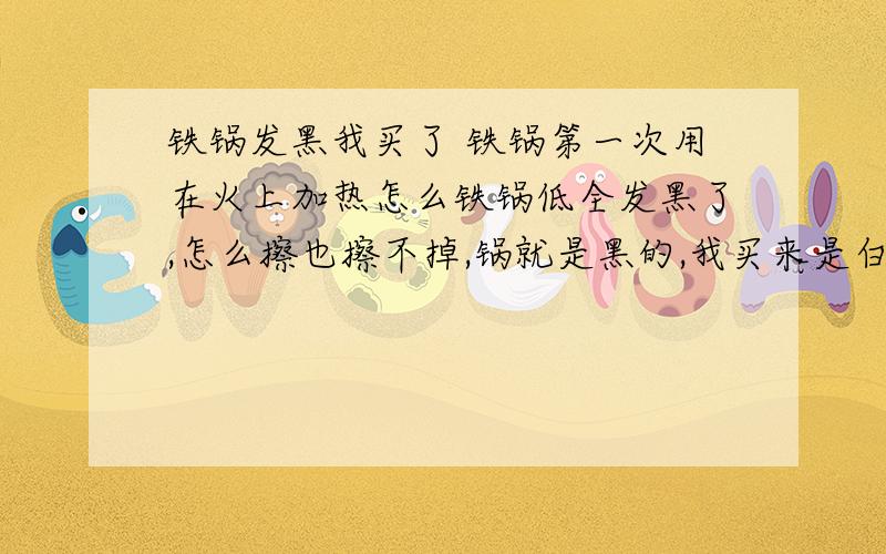 铁锅发黑我买了 铁锅第一次用在火上加热怎么铁锅低全发黑了,怎么擦也擦不掉,锅就是黑的,我买来是白色的,