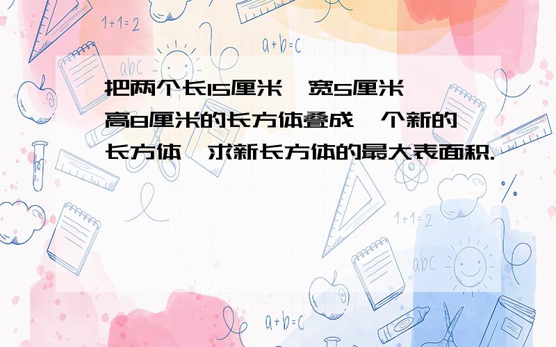 把两个长15厘米,宽5厘米,高8厘米的长方体叠成一个新的长方体,求新长方体的最大表面积.