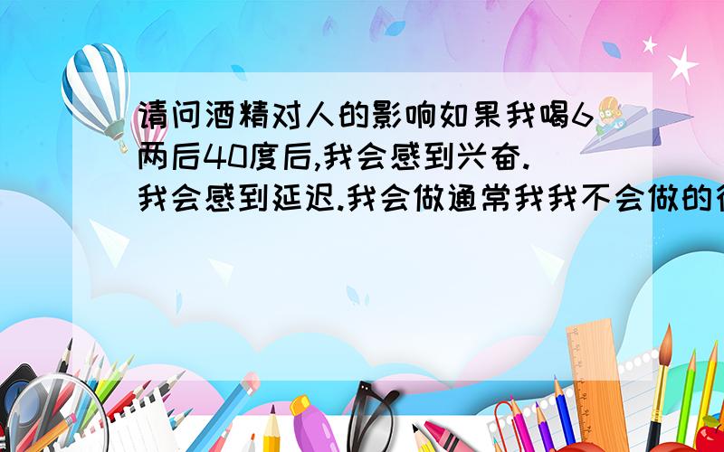 请问酒精对人的影响如果我喝6两后40度后,我会感到兴奋.我会感到延迟.我会做通常我我不会做的行为,我会听通常我不会有兴趣