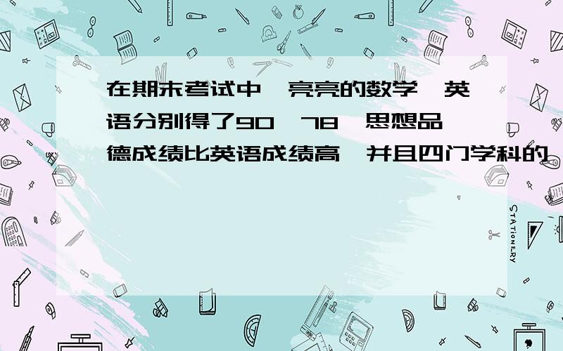 在期末考试中,亮亮的数学,英语分别得了90,78,思想品德成绩比英语成绩高,并且四门学科的