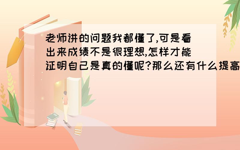 老师讲的问题我都懂了,可是看出来成绩不是很理想,怎样才能证明自己是真的懂呢?那么还有什么提高的方法吗