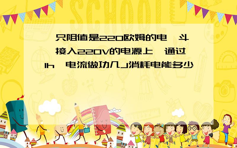 一只阻值是220欧姆的电熨斗,接入220V的电源上,通过1h,电流做功几J消耗电能多少,